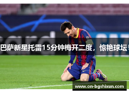 巴萨新星托雷15分钟梅开二度，惊艳球坛！